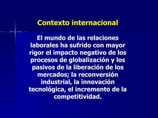 Contexto internacional El mundo de las relaciones laborales ha sufrido con mayor rigor el impacto negativo de los procesos de globalización y los pasivos de la liberación de los mercados; la reconversión industrial, la innovación tecnológica, el incremento de la competitividad. 