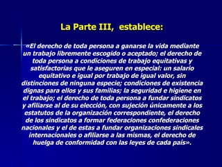 La Parte III,  establece: «El derecho de toda persona a ganarse la vida mediante un trabajo libremente escogido o aceptado; el derecho de toda persona a condiciones de trabajo equitativas y satisfactorias que le aseguren en especial: un salario equitativo e igual por trabajo de igual valor, sin distinciones de ninguna especie; condiciones de existencia dignas para ellos y sus familias; la seguridad e higiene en el trabajo; el derecho de toda persona a fundar sindicatos y afiliarse al de su elección, con sujeción únicamente a los estatutos de la organización correspondiente, el derecho de los sindicatos a formar federaciones confederaciones nacionales y el de estas a fundar organizaciones sindicales internacionales o afiliarse a las mismas, el derecho de huelga de conformidad con las leyes de cada país». 