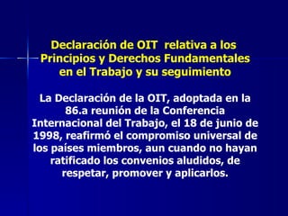 Declaración de OIT  relativa a los  Principios y Derechos Fundamentales en el Trabajo y su seguimiento La Declaración de la OIT, adoptada en la 86.a reunión de la Conferencia Internacional del Trabajo, el 18 de junio de 1998, reafirmó el compromiso universal de los países miembros, aun cuando no hayan ratificado los convenios aludidos, de respetar, promover y aplicarlos. 