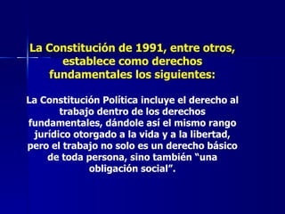 La Constitución de 1991, entre otros, establece como derechos fundamentales los siguientes: La Constitución Política incluye el derecho al trabajo dentro de los derechos fundamentales, dándole así el mismo rango jurídico otorgado a la vida y a la libertad, pero el trabajo no solo es un derecho básico de toda persona, sino también “una obligación social”. 