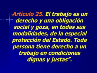“ Artículo 25.   El trabajo es un derecho y una obligación social y goza, en todas sus modalidades, de la especial protección del Estado. Toda persona tiene derecho a un trabajo en condiciones dignas y justas”. 