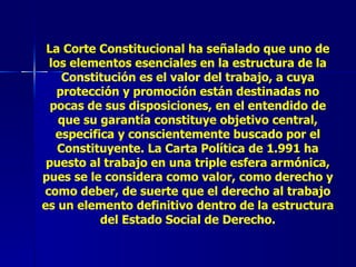 La Corte Constitucional ha señalado que uno de los elementos esenciales en la estructura de la Constitución es el valor del trabajo, a cuya protección y promoción están destinadas no pocas de sus disposiciones, en el entendido de que su garantía constituye objetivo central, especifica y conscientemente buscado por el Constituyente. La Carta Política de 1.991 ha puesto al trabajo en una triple esfera armónica, pues se le considera como valor, como derecho y como deber, de suerte que el derecho al trabajo es un elemento definitivo dentro de la estructura del Estado Social de Derecho. 