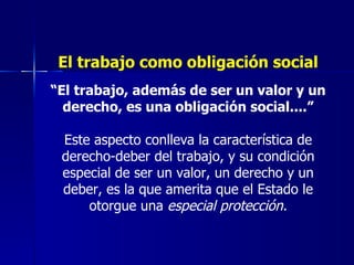 El trabajo como obligación social “ El trabajo, además de ser un valor y un derecho, es una obligación social....” Este aspecto conlleva la característica de derecho-deber del trabajo, y su condición especial de ser un valor, un derecho y un deber, es la que amerita que el Estado le otorgue una  especial protección. 