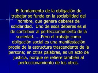 El fundamento de la obligación de trabajar se funda en la sociabilidad del hombre, que genera deberes de solidaridad.  Uno de esos deberes es el de contribuir al perfeccionamiento de la sociedad. ....Pero el trabajo como obligación social es una manifestación propia de la estructura trascendente de la persona; en otras palabras, es un acto de justicia, porque se refiere también al perfeccionamiento de los otros. 