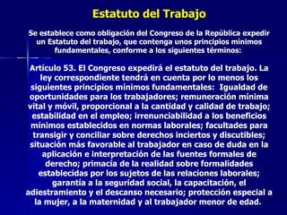 Estatuto del Trabajo Se establece como obligación del Congreso de la República expedir un Estatuto del trabajo, que contenga unos principios mínimos fundamentales, conforme a los siguientes términos:  Artículo 53. El Congreso expedirá el estatuto del trabajo. La ley correspondiente tendrá en cuenta por lo menos los siguientes principios mínimos fundamentales:  Igualdad de oportunidades para los trabajadores; remuneración mínima vital y móvil, proporcional a la cantidad y calidad de trabajo; estabilidad en el empleo; irrenunciabilidad a los beneficios mínimos establecidos en normas laborales; facultades para transigir y conciliar sobre derechos inciertos y discutibles; situación más favorable al trabajador en caso de duda en la aplicación e interpretación de las fuentes formales de derecho; primacía de la realidad sobre formalidades establecidas por los sujetos de las relaciones laborales; garantía a la seguridad social, la capacitación, el adiestramiento y el descanso necesario; protección especial a la mujer, a la maternidad y al trabajador menor de edad.   