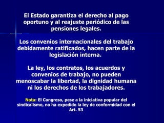 El Estado garantiza el derecho al pago oportuno y al reajuste periódico de las pensiones legales. Los convenios internacionales del trabajo debidamente ratificados, hacen parte de la legislación interna.  La ley, los contratos, los acuerdos y convenios de trabajo, no pueden menoscabar la libertad, la dignidad humana ni los derechos de los trabajadores. Nota:  El Congreso, pese a la iniciativa popular del sindicalismo, no ha expedido la ley de conformidad con el Art. 53 