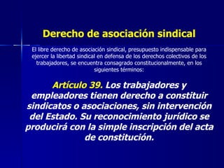 Derecho de asociación sindical El libre derecho de asociación sindical, presupuesto indispensable para ejercer la libertad sindical en defensa de los derechos colectivos de los trabajadores, se encuentra consagrado constitucionalmente, en los siguientes términos: Artículo 39.  Los trabajadores y empleadores tienen derecho a constituir sindicatos o asociaciones, sin intervención del Estado. Su reconocimiento jurídico se producirá con la simple inscripción del acta de constitución. 
