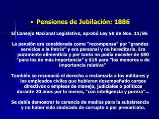 Pensiones de Jubilación: 1886 El Consejo Nacional Legislativo, aprobó Ley 50 de Nov. 11/86  La pensión era considerada como “recompensa” por “grandes servicios a la Patria” y era personal y no hereditaria. Era puramente alimenticia y por tanto no podía exceder de $80 “para los de más importancia” y $16 para “los menores o de importancia relativa”  También se reconoció el derecho a reclamarla a los militares y los empleados civiles que hubieran desempeñado cargos directivos o empleos de manejo, judiciales o políticos durante 20 años por lo menos, “con inteligencia y pureza”... Se debía demostrar la carencia de medios para la subsistencia y no haber sido sindicado de corrupto o por prevaricato. 