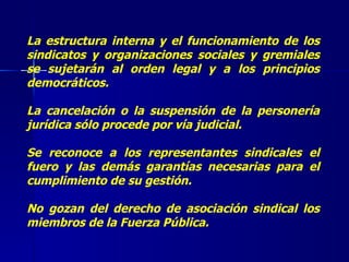 La estructura interna y el funcionamiento de los sindicatos y organizaciones sociales y gremiales se sujetarán al orden legal y a los principios democráticos.  La cancelación o la suspensión de la personería jurídica sólo procede por vía judicial.  Se reconoce a los representantes sindicales el fuero y las demás garantías necesarias para el cumplimiento de su gestión.  No gozan del derecho de asociación sindical los miembros de la Fuerza Pública. 