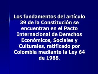 Los fundamentos del artículo 39 de la Constitución se encuentran en el Pacto Internacional de Derechos Económicos, Sociales y Culturales, ratificado por Colombia mediante la Ley 64 de 1968 . 
