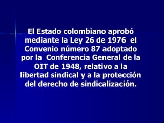 El Estado colombiano aprobó mediante la Ley 26 de 1976  el Convenio número 87 adoptado por la  Conferencia General de la OIT de 1948, relativo a la libertad sindical y a la protección del derecho de sindicalización. 