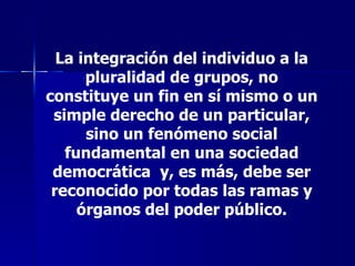 La integración del individuo a la pluralidad de grupos, no constituye un fin en sí mismo o un simple derecho de un particular, sino un fenómeno social fundamental en una sociedad democrática  y, es más, debe ser reconocido por todas las ramas y órganos del poder público. 