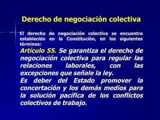 Derecho de negociación colectiva El derecho de negociación colectiva se encuentra establecido en la Constitución, en los siguientes términos: Artículo 55.  Se garantiza el derecho de negociación colectiva para regular las relaciones laborales, con las excepciones que señale la ley.  Es deber del Estado promover la concertación y los demás medios para la solución pacífica de los conflictos colectivos de trabajo. 