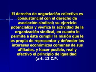 El derecho de negociación colectiva es consustancial con el derecho de asociación sindical; su ejercicio potencializa y vivifica la actividad de la organización sindical, en cuanto le permite a ésta cumplir la misión que le es propia de representar y defender los intereses económicos comunes de sus afiliados, y hacer posible, real y efectivo el principio de igualdad   (art. 13 C.P.   