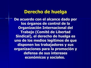 Derecho de huelga De acuerdo con el alcance dado por los órganos de control de la Organización Internacional del Trabajo (Comité de Libertad Sindical), el derecho de huelga es uno de los medios legítimos de que disponen los trabajadores y sus organizaciones para la promoción y defensa de sus intereses económicos y sociales.   