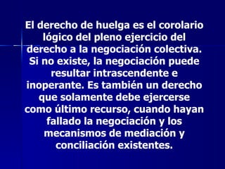 El derecho de huelga es el corolario lógico del pleno ejercicio del derecho a la negociación colectiva. Si no existe, la negociación puede resultar intrascendente e inoperante. Es también un derecho que solamente debe ejercerse como último recurso, cuando hayan fallado la negociación y los mecanismos de mediación y conciliación existentes. 