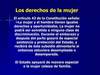 Los derechos de la mujer El artículo 43 de la Constitución señala: «La mujer y el hombre tienen iguales derechos y oportunidades. La mujer no podrá ser sometida a ninguna clase de discriminación. Durante el embarazo y después del parto gozará de especial asistencia y protección del Estado, y recibirá de éste subsidio alimentario si entonces estuviere desempleada o desamparada. El Estado apoyará de manera especial a la mujer cabeza de familia. 