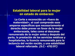 Estabilidad laboral para la mujer en estado de embarazo La Corte a reconocido un «fuero de maternidad», el cual comprende esos amparos específicos que necesariamente el derecho debe prever en favor de la mujer embarazada, tales como el descanso remunerado de la mujer antes y después del parto, la prestación de los servicios médicos y hospitalarios, la licencia remunerada para la lactancia del recién nacido, y una estabilidad laboral reforzada.  (S.C.- 470/97) 
