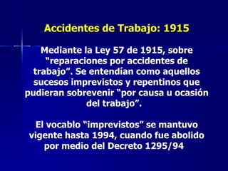 Accidentes de Trabajo: 1915 Mediante la Ley 57 de 1915, sobre “reparaciones por accidentes de trabajo”. Se entendían como aquellos sucesos imprevistos y repentinos que pudieran sobrevenir “por causa u ocasión del trabajo”.  El vocablo “imprevistos” se mantuvo vigente hasta 1994, cuando fue abolido por medio del Decreto 1295/94   