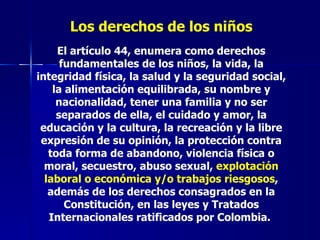 Los derechos de los niños El artículo 44, enumera como derechos fundamentales de los niños, la vida, la integridad física, la salud y la seguridad social, la alimentación equilibrada, su nombre y nacionalidad, tener una familia y no ser separados de ella, el cuidado y amor, la educación y la cultura, la recreación y la libre expresión de su opinión, la protección contra toda forma de abandono, violencia física o moral, secuestro, abuso sexual,  explotación laboral o económica y/o trabajos riesgosos , además de los derechos consagrados en la Constitución, en las leyes y Tratados Internacionales ratificados por Colombia.  
