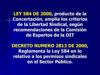 LEY 584 DE 2000 , producto de la Concertación, amplia los criterios de la Libertad Sindical, según recomendaciones de la Comisión de Expertos de la OIT DECRETO NUMERO 2813 DE 2000 , Reglamenta la Ley 584 en lo relativo a los permisos sindicales en el Sector Público. 