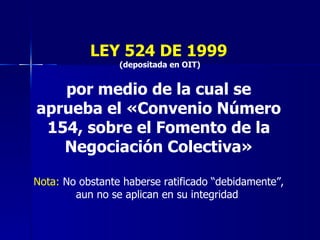 LEY 524 DE 1999 (depositada en OIT) por medio de la cual se aprueba el «Convenio Número 154, sobre el Fomento de la Negociación Colectiva» Nota:  No obstante haberse ratificado “debidamente”, aun no se aplican en su integridad  