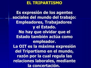 EL TRIPARTISMO Es expresión de los agentes sociales del mundo del trabajo: Empleadores, Trabajadores  y el Estado. No hay que olvidar que el Estado también actúa como empleador. La OIT es la máxima expresión del Tripartismo en el mundo, razón por la cual regula las relaciones laborales, mediante la concertación.   