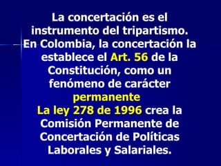 La concertación es el instrumento del tripartismo. En Colombia, la concertación la establece el  Art. 56  de la Constitución, como un fenómeno de carácter  permanente   La ley 278 de 1996  crea la Comisión Permanente de Concertación de Políticas Laborales y Salariales. 