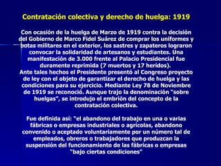 Contratación colectiva y derecho de huelga: 1919 Con ocasión de la huelga de Marzo de 1919 contra la decisión del Gobierno de Marco Fidel Suárez de comprar los uniformes y botas militares en el exterior, los sastres y zapateros lograron convocar la solidaridad de artesanos y estudiantes. Una manifestación de 3.000 frente al Palacio Presidencial fue duramente reprimida (7 muertos y 17 heridos).  Ante tales hechos el Presidente presentó al Congreso proyecto de ley con el objeto de garantizar el derecho de huelga y las condiciones para su ejercicio. Mediante Ley 78 de Noviembre de 1919 se reconoció. Aunque trajo la denominación “sobre huelgas”, se introdujo el embrión del concepto de la contratación colectiva. Fue definida así: “el abandono del trabajo en una o varias fábricas o empresas industriales o agrícolas, abandono convenido o aceptado voluntariamente por un número tal de empleados, obreros o trabajadores que produzcan la suspensión del funcionamiento de las fábricas o empresas “bajo ciertas condiciones” 