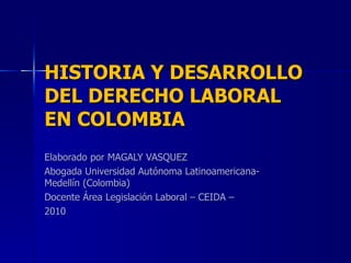 HISTORIA Y DESARROLLO DEL DERECHO LABORAL EN COLOMBIA Elaborado por MAGALY VASQUEZ Abogada Universidad Autónoma Latinoamericana- Medellín (Colombia) Docente Área Legislación Laboral  – CEIDA – 2010 