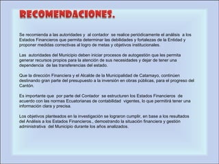 Se recomienda a las autoridades y  al contador  se realice periódicamente el análisis  a los Estados Financieros que permita determinar las debilidades y fortalezas de la Entidad y proponer medidas correctivas al logro de metas y objetivos institucionales.   Las  autoridades del Municipio deben iniciar procesos de autogestión que les permita generar recursos propios para la atención de sus necesidades y dejar de tener una dependencia  de las transferencias del estado.   Que la dirección Financiera y el Alcalde de la Municipalidad de Catamayo, continúen destinando gran parte del presupuesto a la inversión en obras públicas, para el progreso del Cantón.   Es importante que  por parte del Contador  se estructuren los Estados Financieros  de acuerdo con las normas Ecuatorianas de contabilidad  vigentes, lo que permitirá tener una información clara y precisa.   Los objetivos planteados en la investigación se lograron cumplir, en base a los resultados  del Análisis a los Estados Financieros., demostrando la situación financiera y gestión administrativa  del Municipio durante los años analizados. 