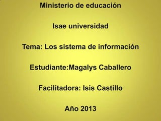 Ministerio de educación
Isae universidad
Tema: Los sistema de información
Estudiante:Magalys Caballero
Facilitadora: Isis Castillo
Año 2013
 
