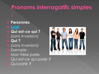    Personnes
   sujet
   Qui est-ce qui ?
   (sans inversion)
   Qui ?
   (sans inversion)
   Exemple :
   Mon frère parle.
   Qui est-ce qui parle ?
   Qui parle ?
 