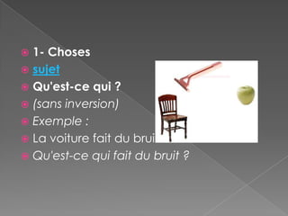  1- Choses
 sujet
 Qu'est-ce qui ?
 (sans inversion)
 Exemple :
 La voiture fait du bruit.
 Qu'est-ce qui fait du bruit ?
 