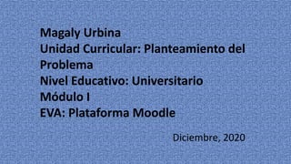 Magaly Urbina
Unidad Curricular: Planteamiento del
Problema
Nivel Educativo: Universitario
Módulo I
EVA: Plataforma Moodle
Diciembre, 2020
 