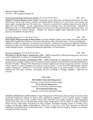 MAGALY VAZQUEZ PEREZ:
(787) 365 – 3685; magalyvp1@gmail.com
ETHICON ENDO-SURGERY,JOHNSON & JOHNSON. GUAYNABO,PUERTO RICO 2007 – 2013
Global/US Demand Planning Senior Analyst: Responsible for the Global Sales and Operation Planning for the Other
Endo-Energy, and the Endo Cutters’ franchises and Regional S&OP meetings for US, Asia Pacific, Latin America, and
Japan regions, encompassing over $1B annual sales. Fostered an environment of continuous improvement by using Six
Sigma and Lean Principles. Led the communication between marketing, sales, and manufacturing. Supported the
deployment of the new Global MD&D S&OP framework and process for the assigned business segment and region. Led
the implementation of Scenario Planning. Managed and monitored multiple supply optimization projects and new
processes from initiation through delivery.
TYCO HEALTHCARE. GUAYNABO,PUERTO RICO 2005 – 2007
Senior Supply Management Rep. & PlannerBuyer: In charge of Supplier Quality System audits, Purchasing Commodity
Optimization, Supplier Base Reduction, and Contract Management using Ariba Quick Source. Monitored qualification-
validation activities for components, new products or tool transfers. Conducted self-assessments to support the Materials
Department readiness for all internal and external audits including Sarbanes Oxley and ISO13485 audits. Supervised one
vendor managed associate. Coordinated developmental opportunities for Planner/Buyers.
KELLOGG CARIBBEAN. GUAYNABO,PUERTO RICO 1996 – 2005
Purchasing & Special Projects Administrator (2004 – 2005): Responsible for MRO purchasing process and service
contract managements. In charge of co-manufacturing negotiations.
Senior Demand & Inventory Administrator (1996 – 2004): Responsible for implementing and executing the S&OP
meeting between Kellogg Caribbean and B. Fernandez Hermanos distributor in PR and Maicera Dominicana distributor in
Dominican Republic. Managed VMI administration of product manufactured in Mexico, Guatemala, and USA. Provided
volume analysis for carrier negotiation and warehouse capacity analysis. Led the first SOX implementation within the
Logistics Department. Influenced US and Mexico manufacturing plants to use better practices to load containers.
Optimized the third party warehouse re-packaging operation accordingly to Kellogg’s guidelines. Supervised one
associate.
EDUCATION
MBA Studies in Operation Management.
University of Puerto Rico, Rio Piedras Campus
BA in Material Management
University of Puerto Rico, Bayamón Campus
AD in Industrial Engineering
University of Puerto Rico, Bayamón Campus
ADDITIONAL PROFESSIONAL DEVELOPMENT: Project Management by PM Institute; Flawless Project Execution, Project
Leadership Workshop by Johnson & Johnson FPX Leadership & Alignment; C.P.M. Certified, Institute of Supply
Management (ISM) and C.P.I.M. Certified, APICS; ISO 13485:2003 Lead Auditor Seminar by AQS Management
System; Green Belt and Lean Manufacturing trained, Change Management, Train the trainers by Johnson & Johnson
Shared Services; High Impact Presentations by Dale Carnegie; Developing Emerging Leaders by Franklin Covey;
Leading and Managing Supplier Relationships by ISM; How to Excel as a First Time Supervisor by Skill Path
Publication; Organizational Savvy by Brandon Partners; 7 Habits of Highly Effective People by Franklin Covey Institute;
Demand Forecasting, Forecastia.
 