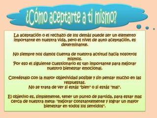 La aceptación o el rechazo de los demás puede ser un elemento
   importante en nuestra vida, pero el nivel de auto aceptación, es
                           determinante.

  No siempre nos damos cuenta de nuestra actitud hacia nosotros
                               mismos.
  Por eso el siguiente cuestionario es tan importante para mejorar
                    nuestro bienestar emocional.

Contéstalo con la mayor objetividad posible y sin pensar mucho en las
                            respuestas.
         No se trata de ver si estás "bien" o si estás "mal".

El objetivo es, simplemente, tener un punto de partida, para estar mas
 cerca de nuestra meta: "mejorar constantemente y lograr un mayor
                    bienestar en todos los sentidos".
 