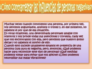 Muchas veces cuando conocemos una persona, por primera vez,
nos sentimos angustiados, ansiosos o tristes y, en ese momento, no
sabemos el por que de esa situación.
En otras ocasiones, una determinada personaes amable con
nosotros y nos brinde todas sus atenciones y cortesía, cada vez
que nos encontramos con ella, pero sentimos que nuestro ánimo
decae y no sabemos el motivo de ello.
Cuando esto sucede usualmente estamos en presencia de una
persona cuya aura es negativa, pero, entonces, ¿Qué podemos
hacer para reconocer este tipo de personas? ¿Qué medidas
podemos tomar para evitar que nos afecte? ¿Cómo podemos
neutralizar sus malas vibraciones?
 