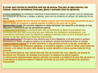 El primer paso consiste en identificar este tipo de persona. Para ello, se debe observar, con
cuidado, todos los movimientos corporales, gestos y actitudes como los siguientes:

Crítica constante Los individuos negativos constantemente hablan de aquello que les desagrada,
son incapaces de felicitar o elogiar a alguien, pero son los primeros en señalar los defectos de los
demás.
Risa forzada Además de una risa que no resulta natural, este tipo de persona usualmente al dar la
mano lo hacen sin presionar o apenas acercan la mejilla al dar para dar un beso.
Egocentrismo innato Una persona negativa no desea escuchar con atención a los demás, lo cual
demuestra indiferencia por los sentimientos ajenos.
Comentarios indirectos En ocasiones este tipo de individuos no dicen lo que sienten con
sinceridad sino que usan otros recursos para disimular sus verdaderos pensamientos. Los
comentarios indirectos como “El vestido es realmente hermoso, pero no es el indicado para ti
porque te ves mal” llevan en sí negativas intenciones.
Mirada penetrante Si encuentra una persona que lo mira fijamente a los ojos como si quisiera
hipnotizarlo o influir, de alguna manera, en su psiquis, resulta conveniente evitar su mirada.
Comportamiento evasivo En el caso contrario, si una persona no le da la mirada, se escoge de
hombros y siempre da respuestas ambiguas, se considera negativa, ya que no desea comprometerse
ni ayudar a los demás. Es decir, sólo desean su propio beneficio a costa muchas veces de otras
personas.
Es importante observar que, donde vive este tipo de persona con aura negativa, las plantas se
marchitan con facilidad, los animales se enferman y el ambiente se siente cargado.
A continuación mencionaremos algunos métodos que ayudan a protegerse de este tipo de seres y a
la vez liberan el ambiente pesado y negativo de forma tal que fluya las energías con armonía y
tranquilidad.
 