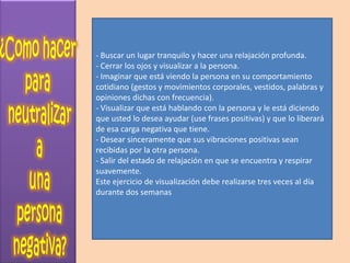 - Buscar un lugar tranquilo y hacer una relajación profunda.
- Cerrar los ojos y visualizar a la persona.
- Imaginar que está viendo la persona en su comportamiento
cotidiano (gestos y movimientos corporales, vestidos, palabras y
opiniones dichas con frecuencia).
- Visualizar que está hablando con la persona y le está diciendo
que usted lo desea ayudar (use frases positivas) y que lo liberará
de esa carga negativa que tiene.
- Desear sinceramente que sus vibraciones positivas sean
recibidas por la otra persona.
- Salir del estado de relajación en que se encuentra y respirar
suavemente.
Este ejercicio de visualización debe realizarse tres veces al día
durante dos semanas
 