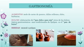 GASTRONOMÍA
ALIMENTOS: mole de carne de puerco, chiles rellenos, chito,
barbacoa.
DULCES: elaboración del “pan chilo o pan rojo” otros de los dulces
típicos gastronómicos mas tradicionales de Ajalpan es el “ pan de
burro”
BEBIDAS: mezcal o pulque.
 