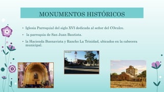 MONUMENTOS HISTÓRICOS
• Iglesia Parroquial del siglo XVI dedicada al señor del COculco.
• la parroquia de San Juan Bautista.
• la Hacienda Buenavista y Rancho La Trinidad, ubicados en la cabecera
municipal.
 