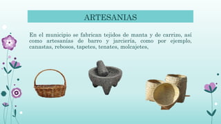 ARTESANIAS
En el municipio se fabrican tejidos de manta y de carrizo, así
como artesanías de barro y jarciería, como por ejemplo,
canastas, rebosos, tapetes, tenates, molcajetes,
 