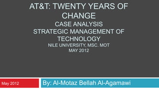 AT&T: TWENTY YEARS OF
                   CHANGE
                CASE ANALYSIS
           STRATEGIC MANAGEMENT OF
                 TECHNOLOGY
              NILE UNIVERSITY, MSC. MOT
                       MAY 2012




May 2012     By: Al-Motaz Bellah Al-Agamawi
 