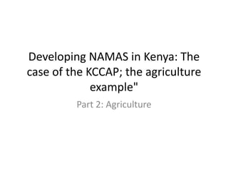 Developing NAMAS in Kenya: The case of the KCCAP; the agriculture example" 
Part 2: Agriculture  