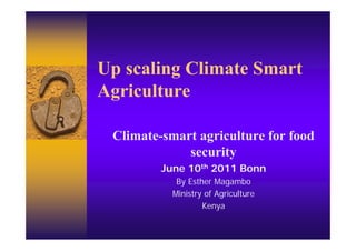 Up scaling Climate Smart
Agriculture
 g

 Climate-smart agriculture for food
             security
         June 10th 2011 Bonn
            By Esther Magambo
           Ministry of Agriculture
                   Kenya
 