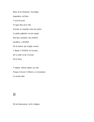 Reina de los Demonios Necrófagos
Impartidora de Dolor
Y para invocarla
El Agua Roja de la Vida
Necesita ser repartida sobre una piedra
La piedra golpeada con una espada
Que haya asesinado once hombres
Sacrificios a HUBUR
De tal manera que el golpe resuene
Y llamad a TIAMAT de Su sopor
De su sueño en las Cavernas
De la Tierra.
Y ninguno deberá suplicar por más
Porque el invocar la Muerte es el pronunciar
La oración final.
II
De las Generaciones de los Antiguos
 