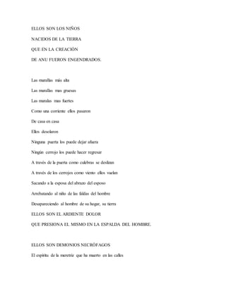 ELLOS SON LOS NIÑOS
NACIDOS DE LA TIERRA
QUE EN LA CREACIÓN
DE ANU FUERON ENGENDRADOS.
Las murallas más alta
Las murallas mas gruesas
Las muralas mas fuertes
Como una corriente ellos pasaron
De casa en casa
Ellos desolaron
Ninguna puerta los puede dejar afuera
Ningún cerrojo los puede hacer regresar
A través de la puerta como culebras se deslizan
A través de los cerrojos como viento ellos vuelan
Sacando a la esposa del abrazo del esposo
Arrebatando al niño de las faldas del hombre
Desapareciendo al hombre de su hogar, su tierra
ELLOS SON EL ARDIENTE DOLOR
QUE PRESIONA EL MISMO EN LA ESPALDA DEL HOMBRE.
ELLOS SON DEMONIOS NECRÓFAGOS
El espíritu de la meretriz que ha muerto en las calles
 