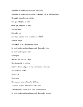 El espíritu de la mujer que ha muerto en el parto
El espíritu de la mujer que ha muerto, sollozando con un bebé en su seno
EL espíritu de un hombre malvado
Uno que embrujaba las calles
O uno que embrujaba el lecho.
Ellos son Siete!
Siete ellos son!
Esos Siete nacieron en las Montañas de MASHU
Llamadas Magia
Ellos moran en las Cavernas de la Tierra
En medio de los desolados lugares de la Tierra ellos viven
En medio de los lugares entre
Los Lugares
Desconocidos en cielo y tierra
Ellos forman fila en el terror
Entre los Dioses Antiguos no hay conocimiento sobre ellos
Ellos no tienen nombre
No en cielo
Ni en tierra
Ellos montan sobre la Montañas del Ocaso
Y sobre la Montaña del Amanecer ellos lloran
A través de las Cavernas de la Tierra ellos se arrstran
En medio de los desolados lugares de la Tierra ellos reposan
 
