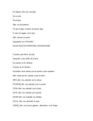 En ninguna parte son conocidos
No en cielo
Ni en tierra
Ellos son descubiertos
Ya que su lugar es afuera de nuestro lugar
Y entre los ángulos de la tierra
Ellos reposan en espera
Agazapados por el Sacrificio
ELLOS SON SUS NIÑOS DEL UNFRAMUNDO.
Cayendo como lluvia del cielo
Emanando como niebla de la tierra
Las puertas no los detienen
Cerrojos no los detienen
Se deslizan hacia adentro por las puertas como serpientes
Ellos entran por las ventanas como el viento
IDPA ellos son, entrando por la cabeza
NAMTAR ellos son, entrando por el corazón
UTUK ellos son, entrando por la frente
ALAL ellos son, entrando por el pecho
GIGIM ellos son, cogiendo las entrañas
TELAL ellos son, aferrando la mano
URUKU ellos son, Larvas gigantes, alimentadas en la Sangre
 